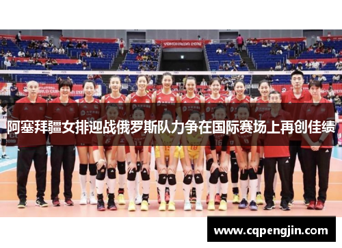 阿塞拜疆女排迎战俄罗斯队力争在国际赛场上再创佳绩